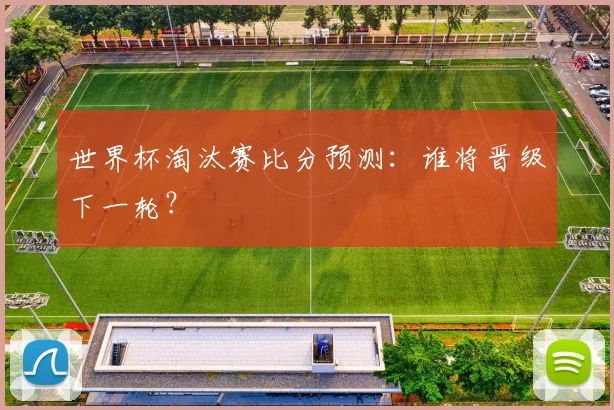世界杯淘汰赛比分预测：谁将晋级下一轮？