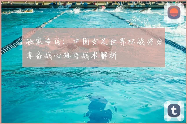独家专访：中国女足世界杯战将分享备战心路与战术解析