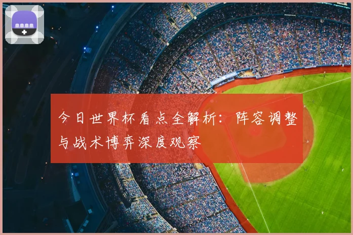 今日世界杯看点全解析:阵容调整与战术博弈深度观察