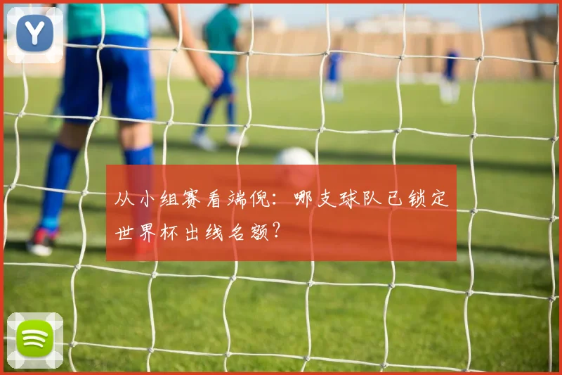 从小组赛看端倪：哪支球队已锁定世界杯出线名额？