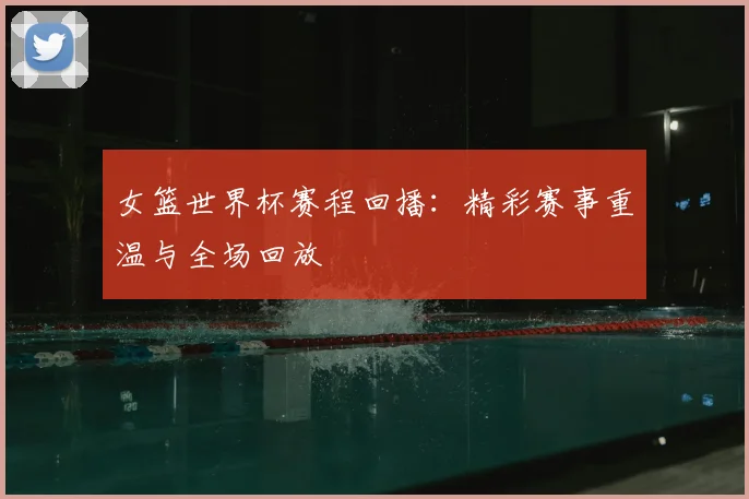 女篮世界杯赛程回播:精彩赛事重温与全场回放