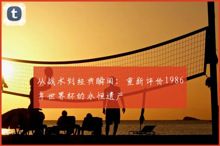 从战术到经典瞬间:重新评价1986年世界杯的永恒遗产
