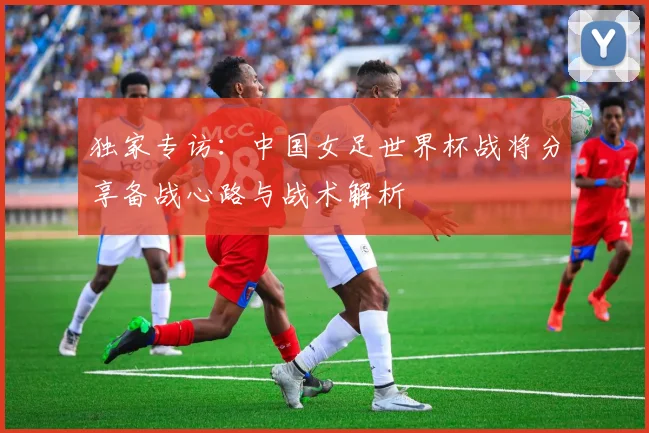 独家专访：中国女足世界杯战将分享备战心路与战术解析