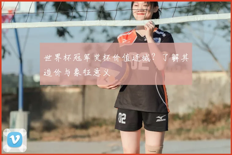世界杯冠军奖杯价值连城？了解其造价与象征意义
