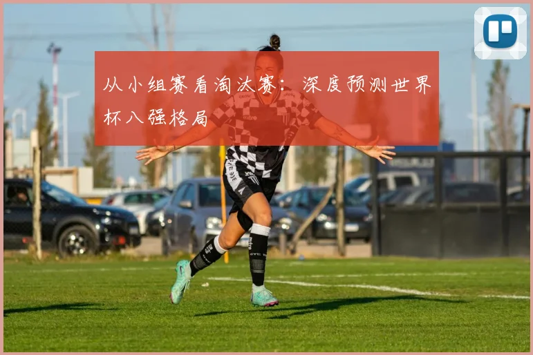 从小组赛看淘汰赛:深度预测世界杯八强格局
