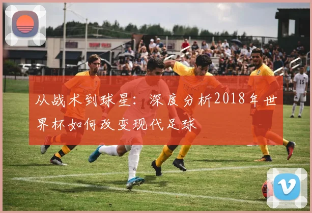 从战术到球星:深度分析2018年世界杯如何改变现代足球