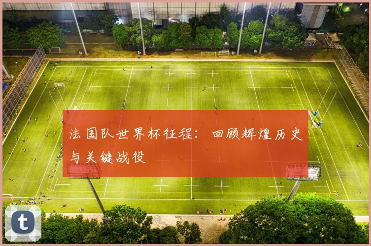 法国队世界杯征程：回顾辉煌历史与关键战役