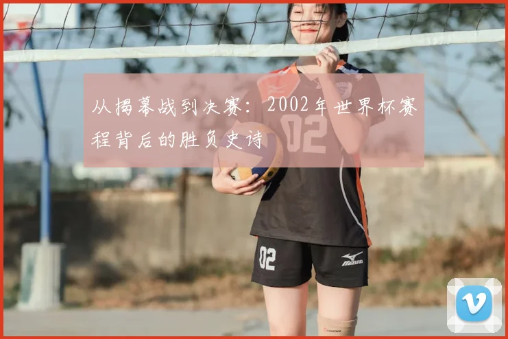 从揭幕战到决赛：2002年世界杯赛程背后的胜负史诗