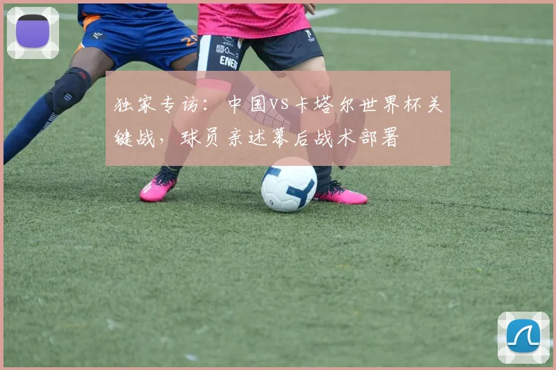 独家专访：中国vs卡塔尔世界杯关键战，球员亲述幕后战术部署