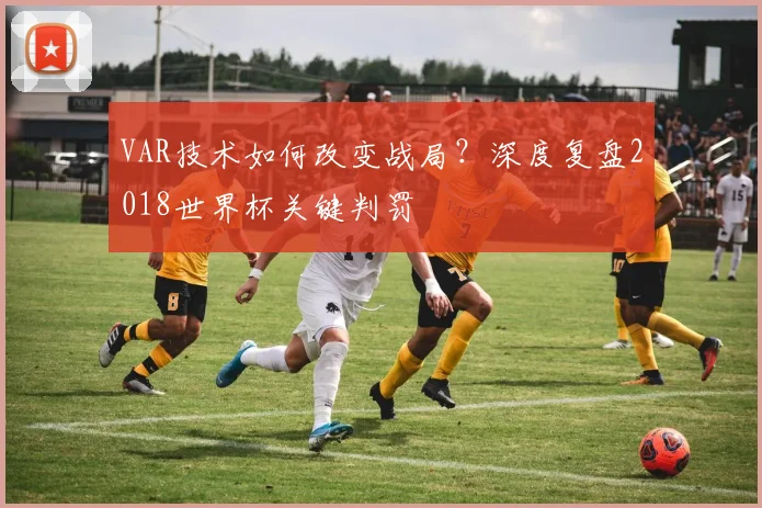 VAR技术如何改变战局？深度复盘2018世界杯关键判罚