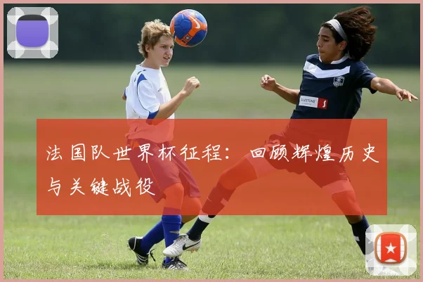 法国队世界杯征程：回顾辉煌历史与关键战役