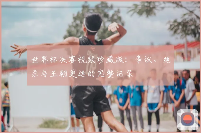 世界杯决赛视频珍藏版:争议、绝杀与王朝更迭的完整记录