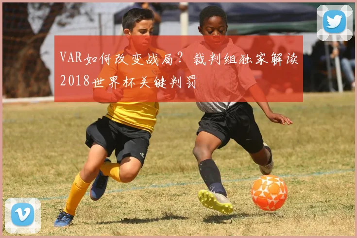 VAR如何改变战局？裁判组独家解读2018世界杯关键判罚