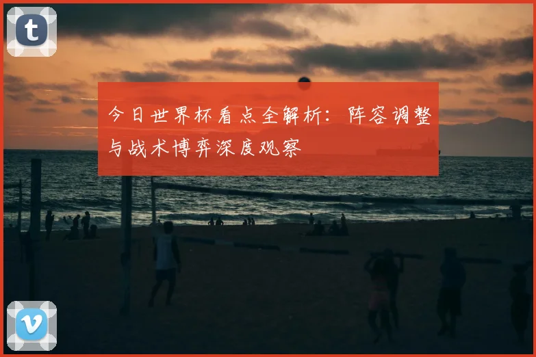 今日世界杯看点全解析:阵容调整与战术博弈深度观察