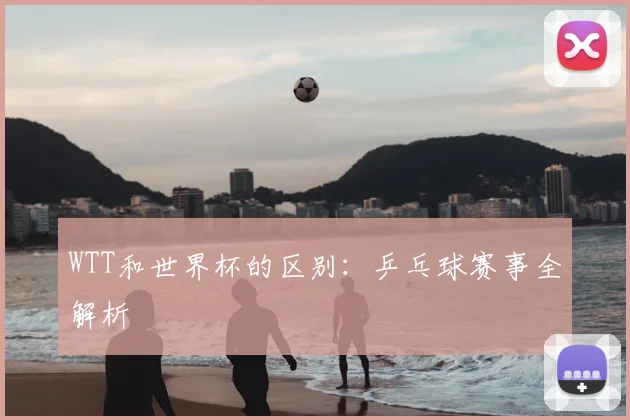 WTT和世界杯的区别:乒乓球赛事全解析
